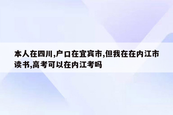 本人在四川,户口在宜宾市,但我在在内江市读书,高考可以在内江考吗