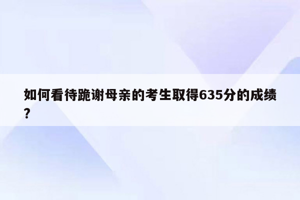 如何看待跪谢母亲的考生取得635分的成绩?