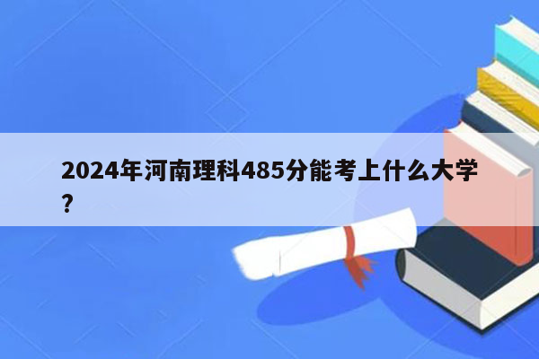 2024年河南理科485分能考上什么大学?