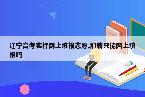 辽宁高考实行网上填报志愿,那就只能网上填报吗