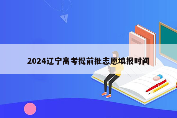 2024辽宁高考提前批志愿填报时间