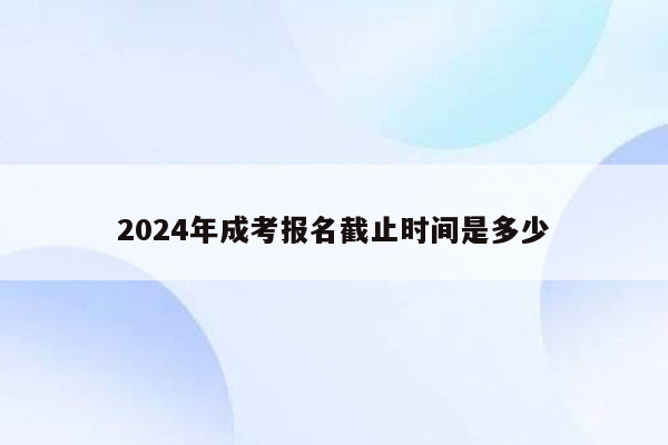 2024年成考报名截止时间是多少