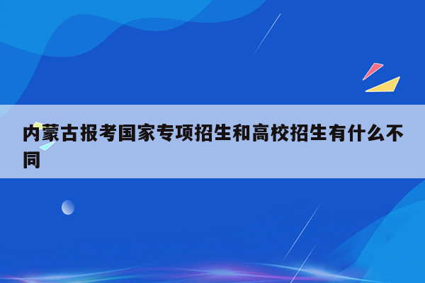 内蒙古报考国家专项招生和高校招生有什么不同