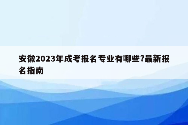 安徽2023年成考报名专业有哪些?最新报名指南
