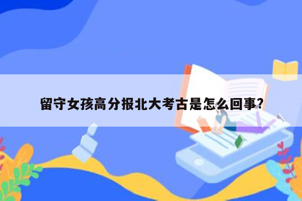 留守女孩高分报北大考古是怎么回事?