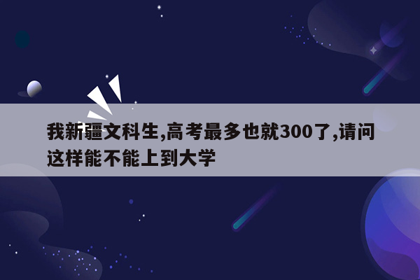 我新疆文科生,高考最多也就300了,请问这样能不能上到大学