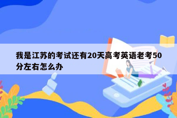 我是江苏的考试还有20天高考英语老考50分左右怎么办