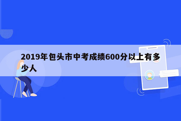 2019年包头市中考成绩600分以上有多少人