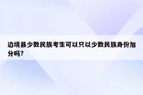 边境县少数民族考生可以只以少数民族身份加分吗?