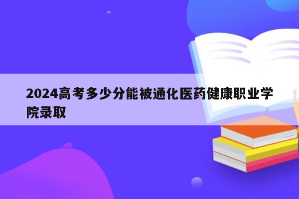 2024高考多少分能被通化医药健康职业学院录取