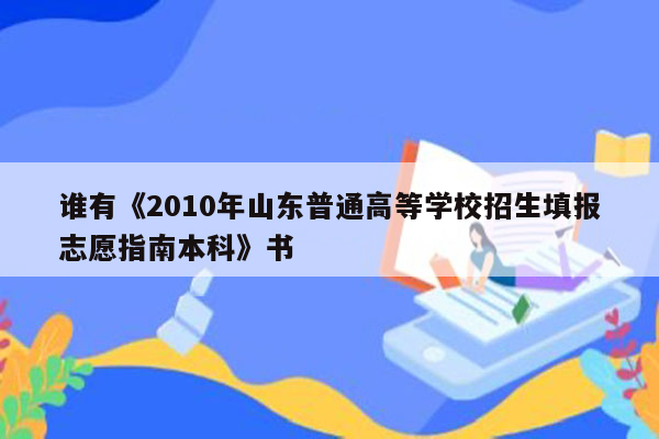 谁有《2010年山东普通高等学校招生填报志愿指南本科》书