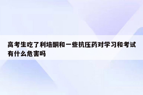 高考生吃了利培酮和一些抗压药对学习和考试有什么危害吗