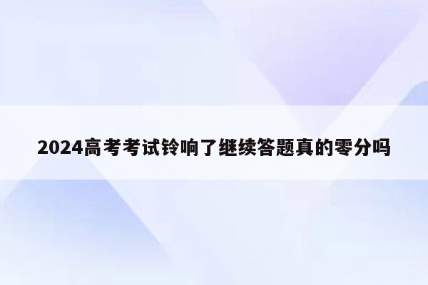 2024高考考试铃响了继续答题真的零分吗