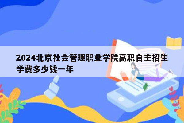 2024北京社会管理职业学院高职自主招生学费多少钱一年