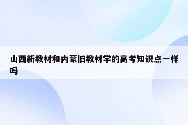山西新教材和内蒙旧教材学的高考知识点一样吗