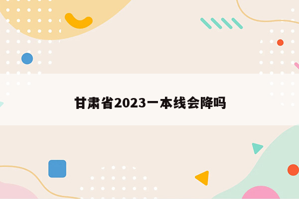甘肃省2023一本线会降吗