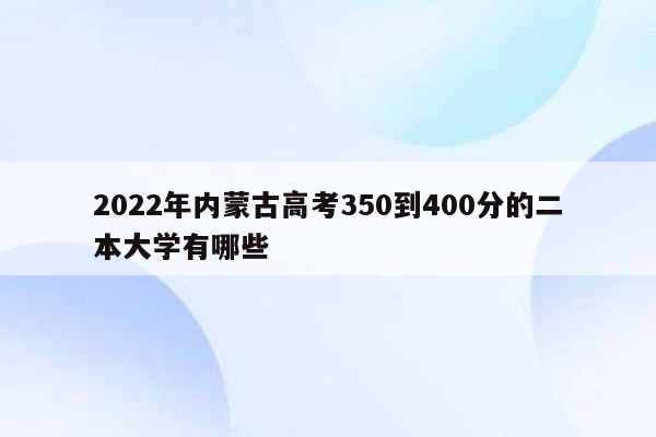 2022年内蒙古高考350到400分的二本大学有哪些