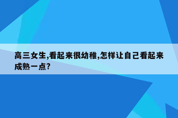 高三女生,看起来很幼稚,怎样让自己看起来成熟一点?