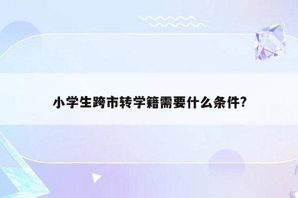 小学生跨市转学籍需要什么条件?