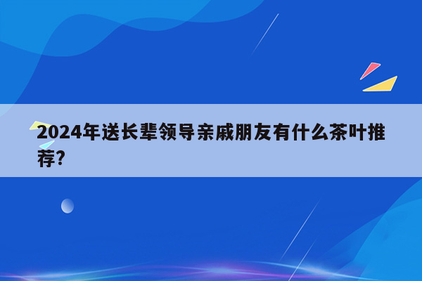2024年送长辈领导亲戚朋友有什么茶叶推荐?