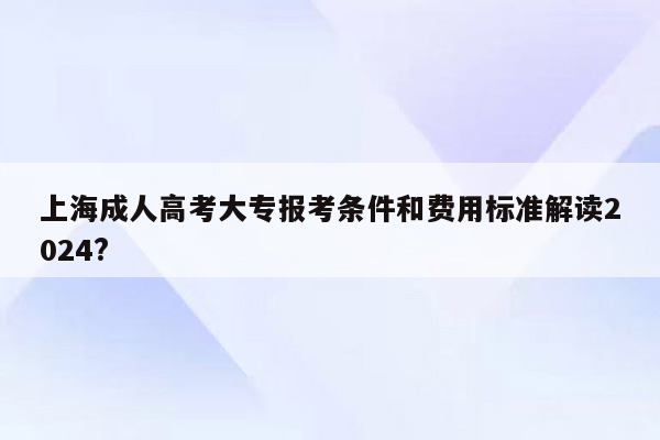上海成人高考大专报考条件和费用标准解读2024?