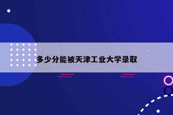 多少分能被天津工业大学录取