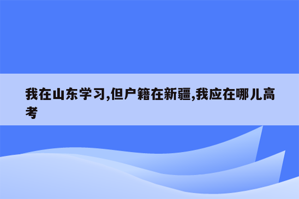 我在山东学习,但户籍在新疆,我应在哪儿高考