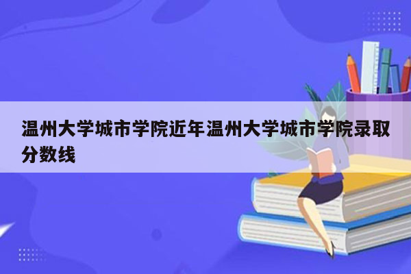 温州大学城市学院近年温州大学城市学院录取分数线