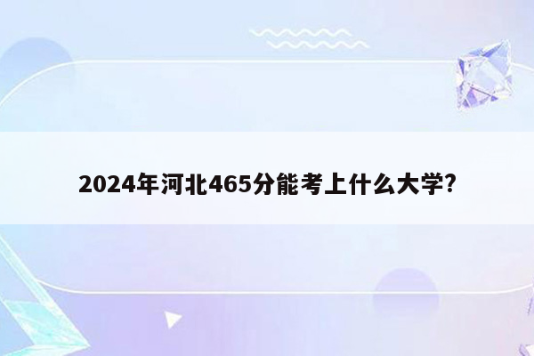 2024年河北465分能考上什么大学?