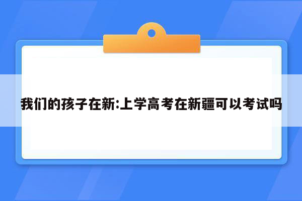 我们的孩子在新:上学高考在新疆可以考试吗
