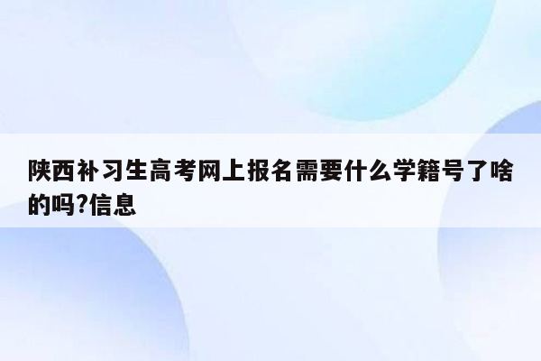 陕西补习生高考网上报名需要什么学籍号了啥的吗?信息