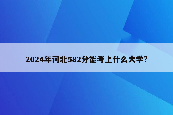 2024年河北582分能考上什么大学?