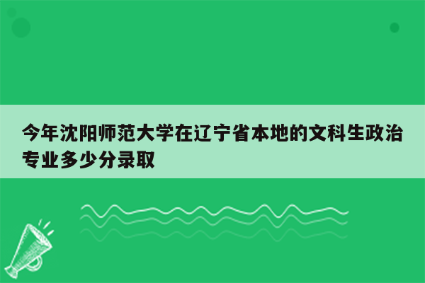 今年沈阳师范大学在辽宁省本地的文科生政治专业多少分录取