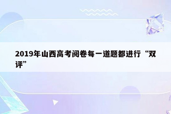 2019年山西高考阅卷每一道题都进行“双评”