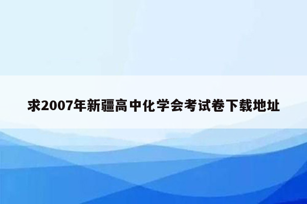 求2007年新疆高中化学会考试卷下载地址