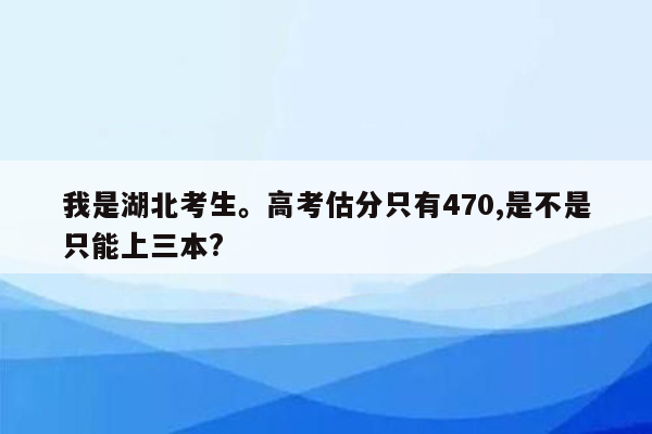我是湖北考生。高考估分只有470,是不是只能上三本?