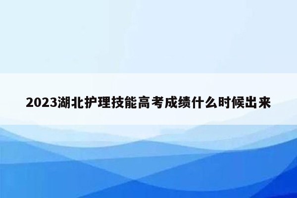 2023湖北护理技能高考成绩什么时候出来