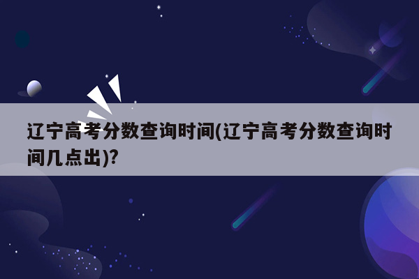 辽宁高考分数查询时间(辽宁高考分数查询时间几点出)?