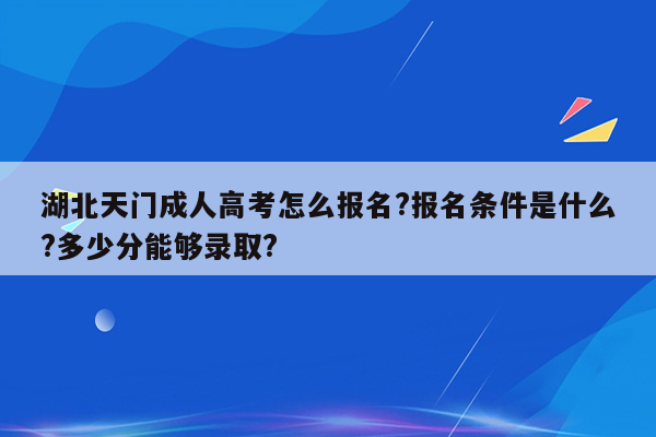 湖北天门成人高考怎么报名?报名条件是什么?多少分能够录取?