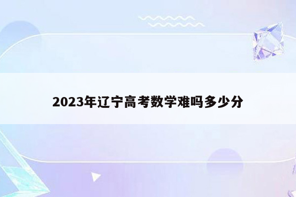 2023年辽宁高考数学难吗多少分