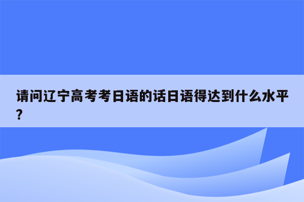 请问辽宁高考考日语的话日语得达到什么水平?