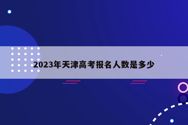 2023年天津高考报名人数是多少