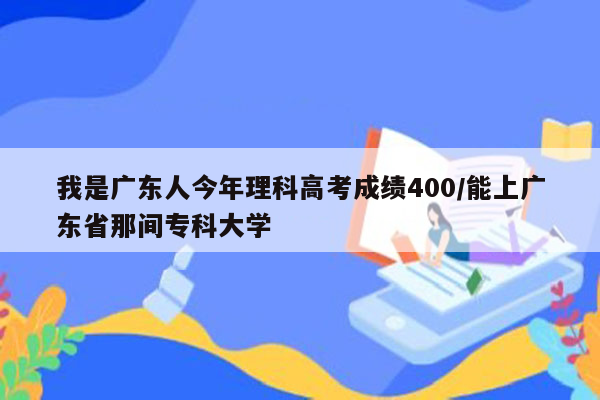我是广东人今年理科高考成绩400/能上广东省那间专科大学