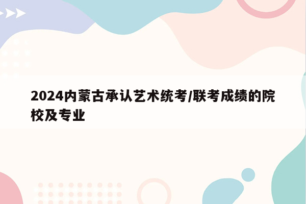 2024内蒙古承认艺术统考/联考成绩的院校及专业