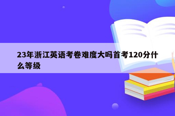23年浙江英语考卷难度大吗首考120分什么等级