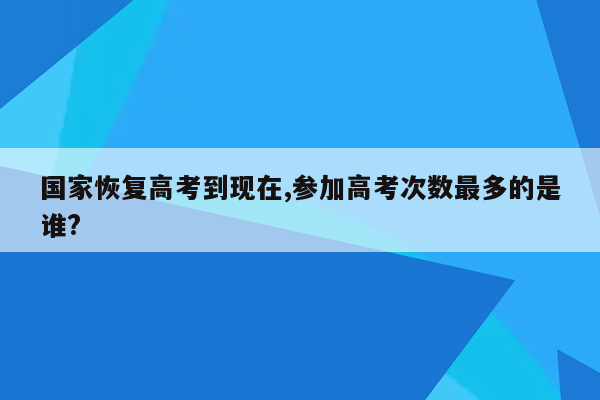 国家恢复高考到现在,参加高考次数最多的是谁?