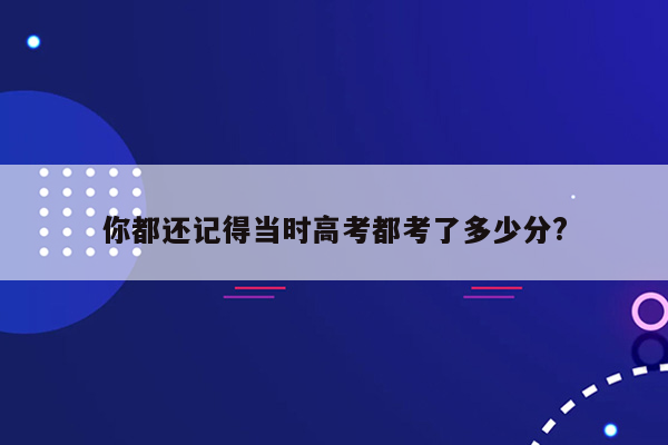 你都还记得当时高考都考了多少分?