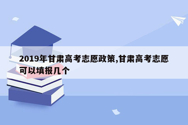 2019年甘肃高考志愿政策,甘肃高考志愿可以填报几个