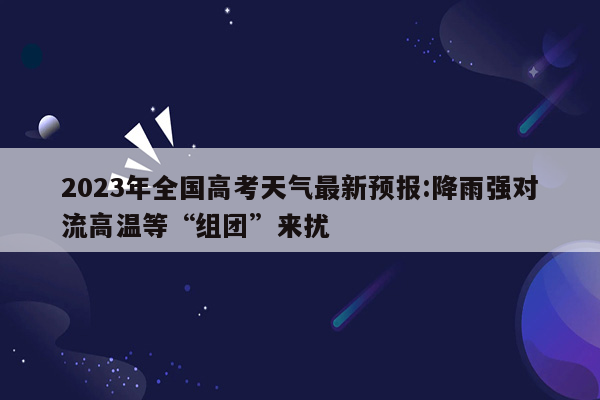 2023年全国高考天气最新预报:降雨强对流高温等“组团”来扰