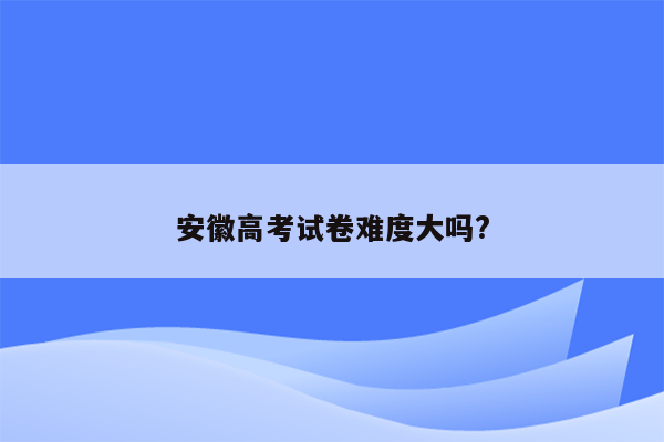 安徽高考试卷难度大吗?